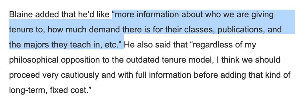 Quote from an Inside Higher Ed article: Blaine added that he'd like "more information about who we are giving tenure to, how much demand there is for their classes, publications, and the majors they teach in, etc." He also said that "regardless of my philosophical opposition to the outdated tenure model, I think we should proceed very cautiously and with full information before adding that kind of long-term, fixed cost."
