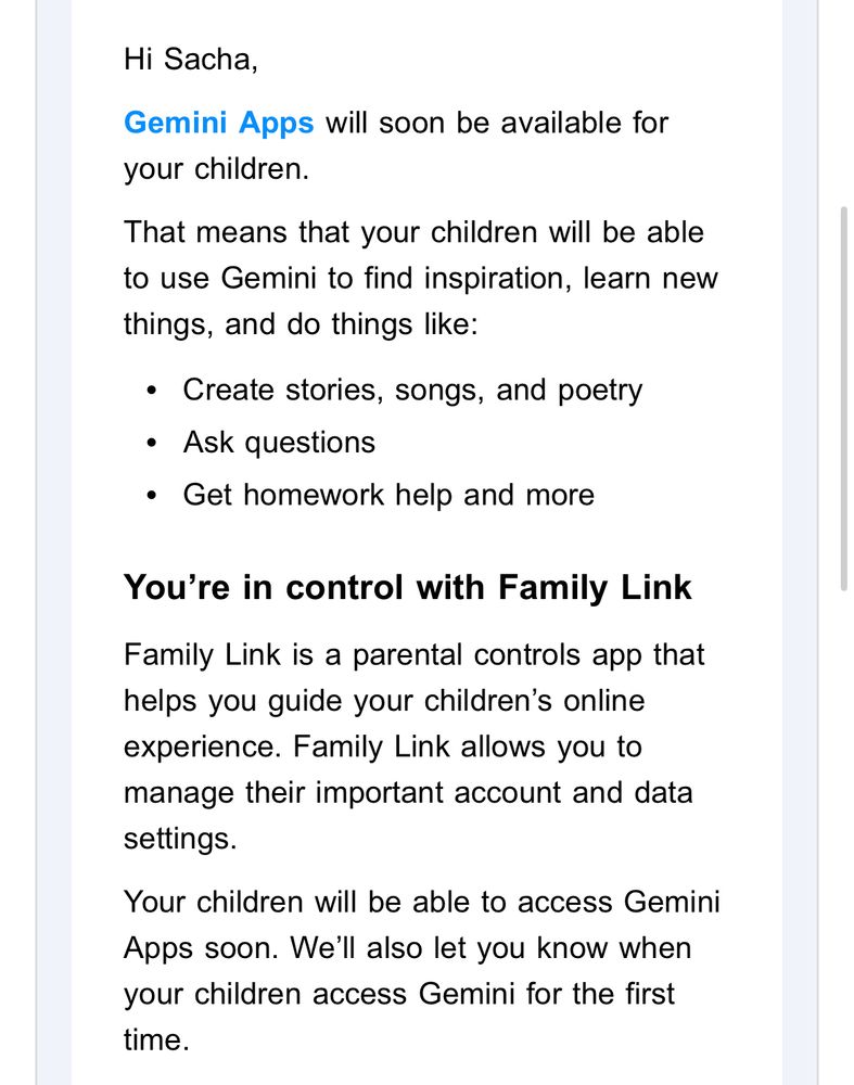 Creepy email from Google begins:

Hi Sacha,
Gemini Apps will soon be available for your children.
That means that your children will be able to use Gemini to find inspiration, learn new things, and do things like:
•	Create stories, songs, and poetry
•	Ask questions
•	Get homework help and more
You’re in control with Family Link
Family Link is a parental controls app that helps you guide your children’s online experience. Family Link allows you to manage their important account and data settings.
Your children will be able to access Gemini Apps soon. We’ll also let you know when your children access Gemini for the first time.