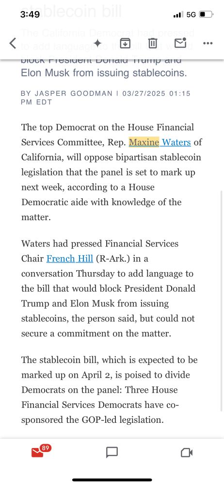 POLITICO: Waters to oppose stablecoin bill
The California Democrat had pressed to add language to the bill that would block President Donald Trump and Elon Musk from issuing stablecoins.
BY JASPER GOODMAN | 03/27/2025 01:15 PM EDT
The top Democrat on the House Financial Services Committee, Rep. Maxine Waters of California, will oppose bipartisan stablecoin legislation that the panel is set to mark up next week, according to a House Democratic aide with knowledge of the matter.

Waters had pressed Financial Services Chair French Hill (R-Ark.) in a conversation Thursday to add language to the bill that would block President Donald Trump and Elon Musk from issuing stablecoins, the person said, but could not secure a commitment on the matter.

The stablecoin bill, which is expected to be marked up on April 2, is poised to divide Democrats on the panel: Three House Financial Services Democrats have co-sponsored the GOP-led legislation.