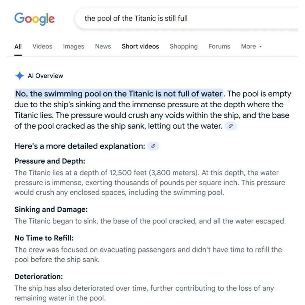 Google Gemini AI reponse to question: "is the pool of the Titanic still full".

Answer: "No, the swimming pool on the Titanic is not full of water. The pool is empty due to the ship's sinking and the immense pressure at the depth where the Titanic lies. The pressure would crush any voids within the ship, and the base of the pool cracked as the ship sank, letting out the water".