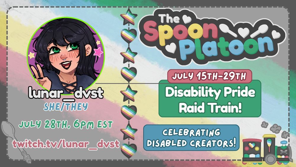 Promo graphic for the Spoon Platoon Disability Pride Month 2025 Raid Train by petito_nico. Graphic shows the Disability Pride Flag: red, yellow/gold, white, blue, and green, as the background. Atop it is a transparent white layer with words on the right saying: The Spoon Platoon July 15th-19th Disability Pride Raid train Celebrating Disabled Creators with art of a train drawn in the colors of the disability pride flag by petito_nico. In the middle is a column of stars and hearts made with the Disability pride flag. On the left is lunar_dvst's avatar on the top with text below reading: lunar_dvst, She/they, 7/28 at 6 pm EST, and twitch.tv/lunar. In the bottom right is a silver spoon that was originally designed by petito_nico