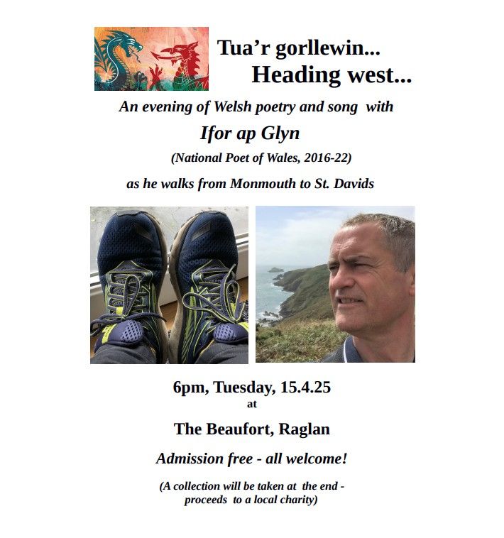 Tua'r gorllewin... Heading west... An evening of Welsh poetry and song with Ifor ap Glyn (National Poet of Wales 2016-22) as he walks from Monmouth to St.Davids. 6pm, Tuesday, 15.4.25 at The Beaufort, Raglan. Admission free - all welcome! (A collection will be taken at the end - proceeds to a local charity)