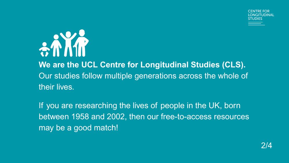 We are the UCL Centre for Longitudinal Studies (CLS). 
Our studies follow multiple generations across the whole of their lives. 
If you are researching the lives of people in the UK, born between 1958 and 2002, then our free-to-access resources may be a good match!