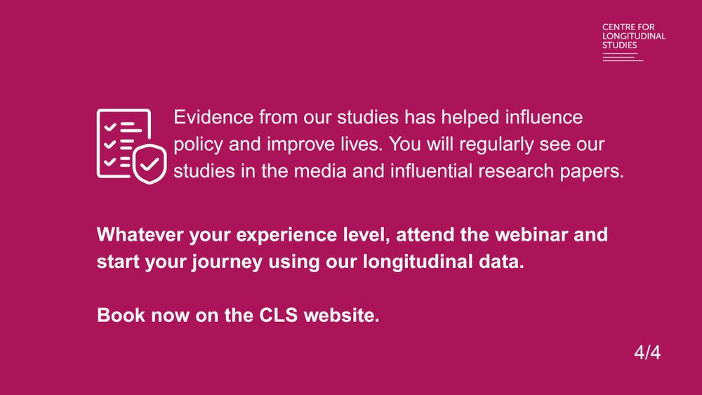 Evidence from our studies has helped influence policy and improve lives. You will regularly see our studies in the media and influential research papers. 
Whatever your experience level, attend the webinar and start your journey using our longitudinal data.
Book now on the CLS website.