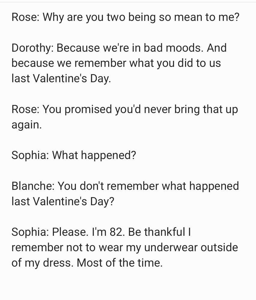 Rose: Why are you two being so mean to me?

Dorothy: Because we're in bad moods. And because we remember what you did to us last Valentine's Day.

Rose: You promised you'd never bring that up again.

Sophia: What happened?

Blanche: You don't remember what happened last Valentine's Day?

Sophia: Please. I'm 82. Be thankful I remember not to wear my underwear outside of my dress. Most of the time.