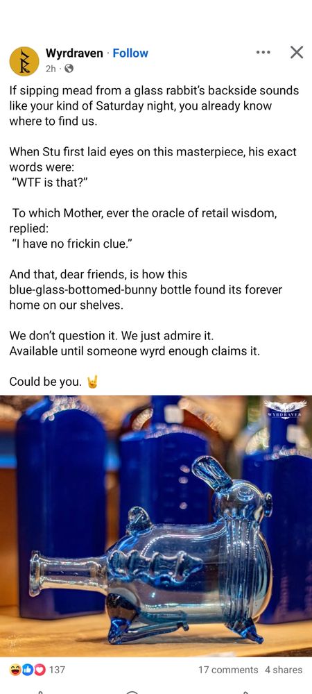 A screenshot of a Facebook post from Wyrdraven, featuring a bottle that looks like a rabbit, with the spout coming from the backside:

If sipping mead from a glass rabbit's backside sounds like your kind of Saturday night, you already know where to find us. When Stu first laid eyes on this masterpiece, his exact words were:
"WTF is that?"
To which Mother, ever the oracle of retail wisdom, replied
"I have no frickin clue."
 And that, dear friends, is how this blue-glass-bottomed-bunny bottle found its forever home on our shelves.

We don't question it. We just admire it. Available until someone wyrd enough claims it. Could be you.
