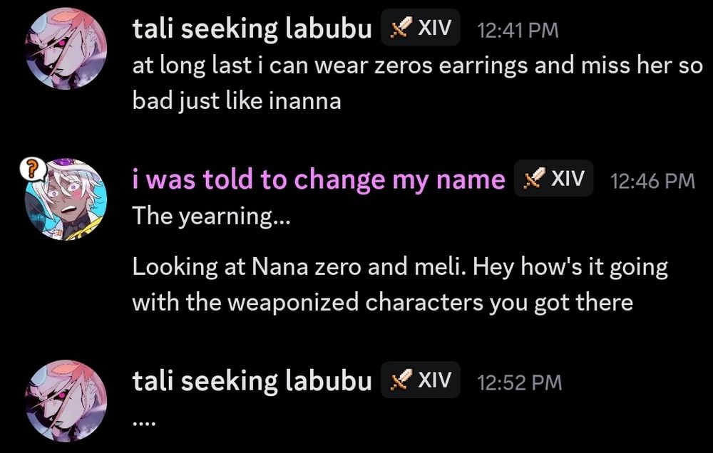 a screenshot of a discord conversation between me and my friend tali. text reads:

tali seeking labubu: at long last i can wear zeros earrings and miss her so bad like inanna

i was told to change my name: The yearning... Looking at Nana zero and meli. Hey how's it going with the weaponized characters you got there

tali seeking labubu: ...