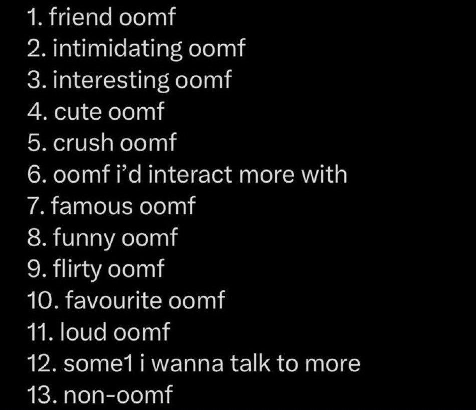 1. friend oomf
2. intimidating oomf
3. interesting oomf
4. cute oomf
5. crush oomf
6. oomf i'd interact more with
7. famous oomf
8. funny oomf
9. flirty oomf
10. favourite oomf
11. loud oomf
12. some1 i wanna talk to more
13. non-oomf