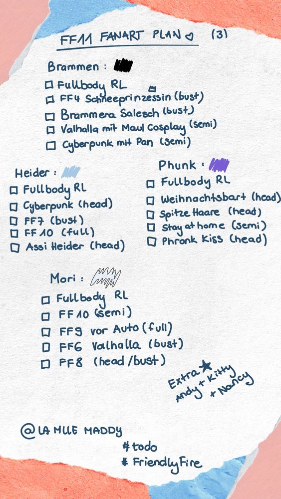 Folgende Liste handschriftlich:

Brammen 🖤
- [ ] Fullbody RL 
- [ ] FF4 Schneeprinzessin (bust)
- [ ] Brammen Salesch (bust)
- [ ] Valhalla mit Maul Cosplay (semi full)
- [ ] Cyberpunk mit Pan (semi) 

Heider 🩵
- [ ] Fullbody RL 
- [ ] Cyberpunk (head)
- [ ] FF7 (bust)
- [ ] FF10 (full) 
- [ ] Assi Heider (head) 


Phunk 💜
- [ ] Fullbody RL 
- [ ] Weihnachtsbart (head) 
- [ ] Spitze Haare Screenshot (head) 
- [ ] Stay at home (semi) 
- [ ] Phronk Kiss (head) 


Mori 🤍
- [ ] Fullbody RL
- [ ] FF10 (semi)
- [ ] FF9 vor Auto (full)
- [ ] FF 6 valhalla (bust)
- [ ] FF8 (head/ bust) 



Extra: 
Andy, Kitty, Nancy