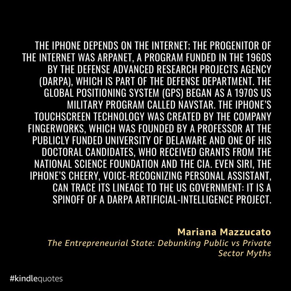 THE IPHONE DEPENDS ON THE INTERNET; THE PROGENITOR OF THE INTERNET WAS ARPANET, A PROGRAM FUNDED IN THE 1960S BY THE DEFENSE ADVANCED RESEARCH PROJECTS AGENCY (DARPA), WHICH IS PART OF THE DEFENSE DEPARTMENT. THE GLOBAL POSITIONING SYSTEM (GPS) BEGAN AS A 1970S US MILITARY PROGRAM CALLED NAVSTAR. THE IPHONE'S TOUCHSCREEN TECHNOLOGY WAS CREATED BY THE COMPANY FINGERWORKS, WHICH WAS FOUNDED BY A PROFESSOR AT THE PUBLICLY FUNDED UNIVERSITY OF DELAWARE AND ONE OF HIS DOCTORAL CANDIDATES, WHO RECEIVED GRANTS FROM THE NATIONAL SCIENCE FOUNDATION AND THE CIA. EVEN SIRI, THE IPHONE'S CHEERY, VOICE-RECOGNIZING PERSONAL ASSISTANT, CAN TRACE ITS LINEAGE TO THE US GOVERNMENT: IT IS A SPINOFF OF A DARPA ARTIFICIAL-INTELLIGENCE PROJECT.
Mariana Mazzucato
The Entrepreneurial State: Debunking Public vs Private
Sector Myths