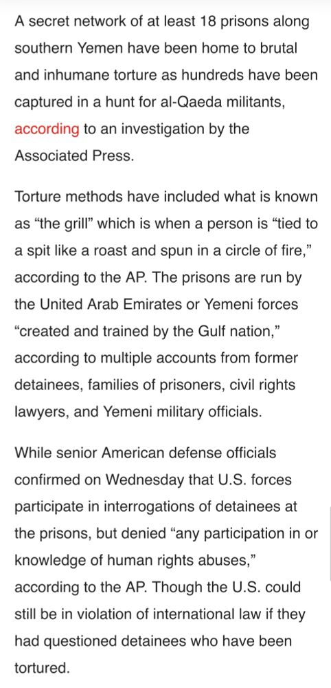 A secret network of at least 18 prisons along southern Yemen have been home to brutal and inhumane torture as hundreds have been captured in a hunt for al-Qaeda militants, according to an investigation by the Associated Press.

Torture methods have included what is known as “the grill” which is when a person is “tied to a spit like a roast and spun in a circle of fire,” according to the AP. The prisons are run by the United Arab Emirates or Yemeni forces “created and trained by the Gulf nation,” according to multiple accounts from former detainees, families of prisoners, civil rights lawyers, and Yemeni military officials.

While senior American defense officials confirmed on Wednesday that U.S. forces participate in interrogations of detainees at the prisons, but denied “any participation in or knowledge of human rights abuses,” according to the AP. Though the U.S. could still be in violation of international law if they had questioned detainees who have been tortured.