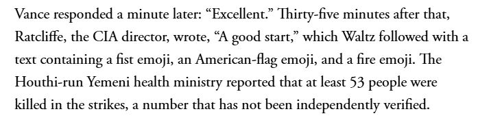 Vance a répondu une minute plus tard : « Excellent. » Trente-cinq minutes plus tard, Ratcliffe, le directeur de la CIA, a écrit : « Un bon début », suivi par Waltz d’un message contenant un emoji poing, un emoji drapeau américain et un emoji feu. Le ministère yéménite de la Santé, dirigé par les Houthis, a rapporté qu’au moins 53 personnes avaient été tuées lors des frappes, un chiffre qui n’a pas été vérifié de manière indépendante.