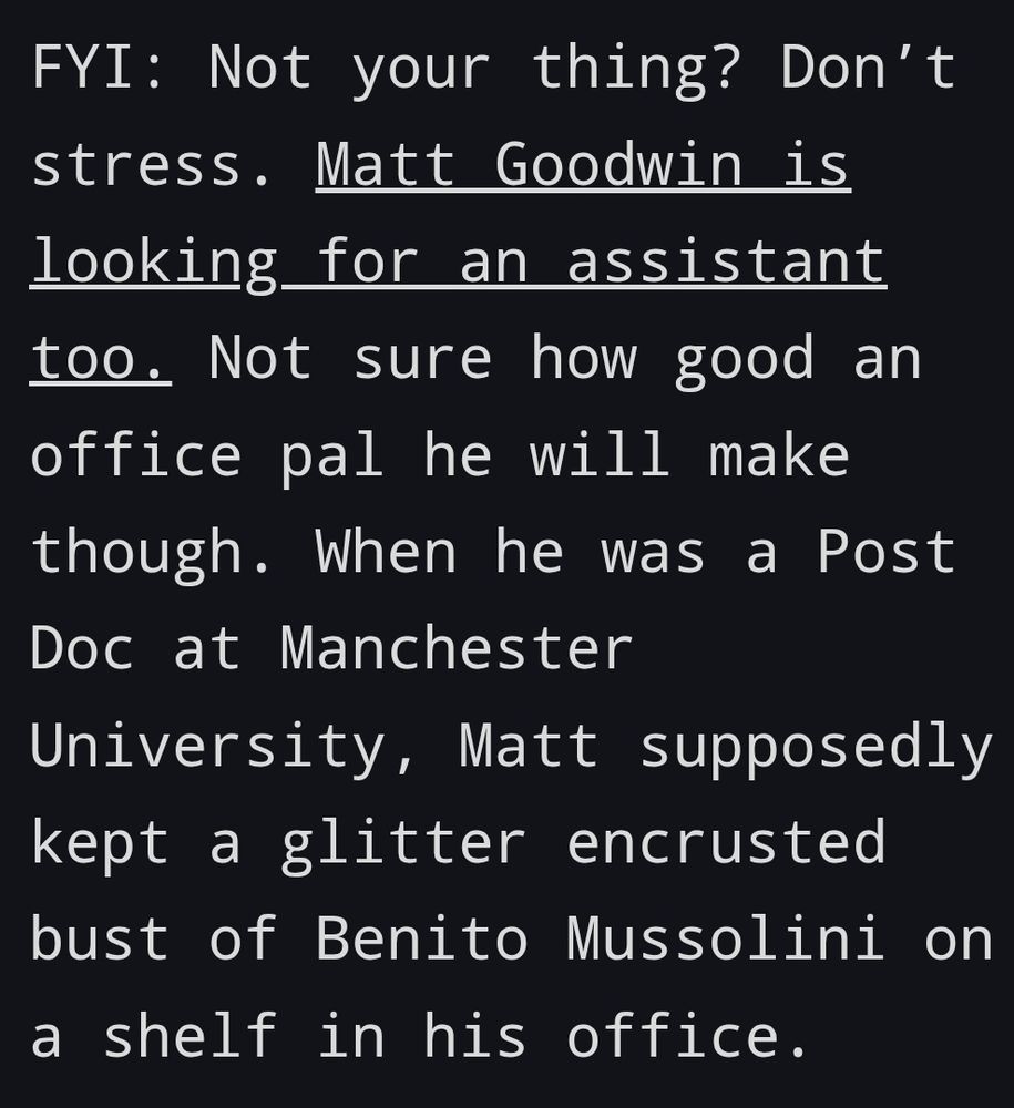 FYI: Not your thing? Don’t stress. Matt Goodwin is looking for an assistant too. Not sure how good an office pal he will make though. When he was a Post Doc at Manchester University, Matt supposedly kept a glitter encrusted bust of Benito Mussolini on a shelf in his office.