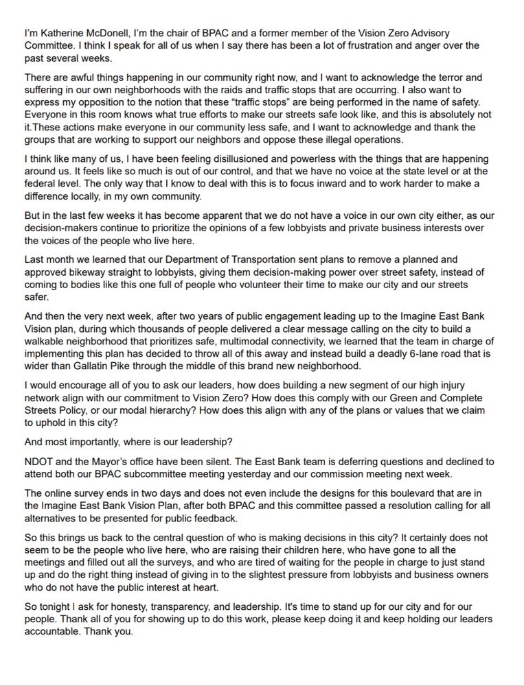 I’m Katherine McDonell, I’m the chair of BPAC and a former member of the Vision Zero Advisory Committee. I think I speak for all of us when I say there has been a lot of frustration and anger over the past several weeks.

There are awful things happening in our community right now, and I want to acknowledge the terror and suffering in our own neighborhoods with the raids and traffic stops that are occurring. I also want to express my opposition to the notion that these “traffic stops” are being performed in the name of safety. Everyone in this room knows what true efforts to make our streets safe look like, and this is absolutely not it.These actions make everyone in our community less safe, and I want to acknowledge and thank the groups that are working to support our neighbors and oppose these illegal operations.

I think like many of us, I have been feeling disillusioned and powerless with the things that are happening around us. It feels like so much is out of our control, and that we have no voice at the state level or at the federal level. The only way that I know to deal with this is to focus inward and to work harder to make a difference locally, in my own community.

But in the last few weeks it has become apparent that we do not have a voice in our own city either, as our decision-makers continue to prioritize the opinions of a few lobbyists and private business interests over the voices of the people who live here.

Last month we learned that our Department of Transportation sent plans to remove a planned and approved bikeway straight to lobbyists, giving them decision-making power over street safety, instead of coming to bodies like this one full of people who volunteer their time to make our city and our streets safer.

And then the very next week, after two years of public engagement leading up to the Imagine East Bank Vision plan, during which thousands of people delivered a clear message calling on the city to build a walkable neighborhood that prior…