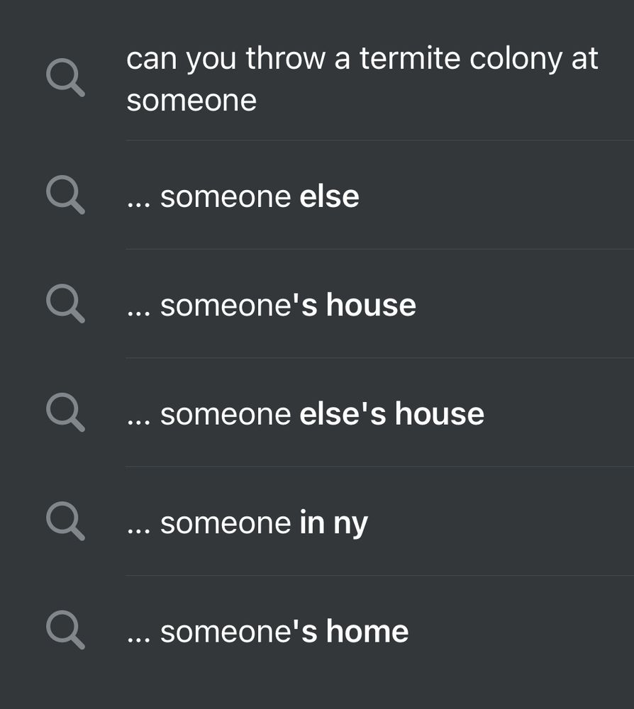 A google search suggestion list that says 

can you throw a termite colony at someone
... someone else
... someone's house
... someone else's house
... someone in ny
... someone's home