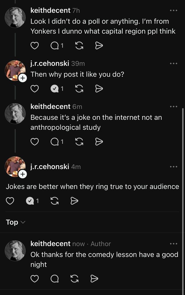 keithdecent 7h
Look I didn't do a poll or anything. I'm from Yonkers I dunno what capital region ppl think
+
j.r.cehonski 39m
Then why post it like you do?
keithdecent 6m
Because it's a joke on the internet not an anthropological study
j.r.cehonski 4m
Jokes are better when they ring true to your audience
1
Top Y
keithdecent now • Author
...
Ok thanks for the comedy lesson have a good night