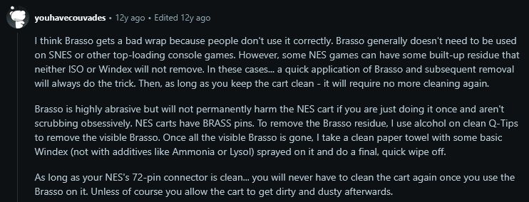 youhavecouvades on Reddit posted:

I think Brasso gets a bad wrap because people don't use it correctly. Brasso generally doesn't need to be used on SNES or other top-loading console games. However, some NES games can have some built-up residue that neither ISO or Windex will not remove. In these cases... a quick application of Brasso and subsequent removal will always do the trick. Then, as long as you keep the cart clean - it will require no more cleaning again.

Brasso is highly abrasive but will not permanently harm the NES cart if you are just doing it once and aren't scrubbing obsessively. NES carts have BRASS pins. To remove the Brasso residue, I use alcohol on clean Q-Tips to remove the visible Brasso. Once all the visible Brasso is gone, I take a clean paper towel with some basic Windex (not with additives like Ammonia or Lysol) sprayed on it and do a final, quick wipe off.

As long as your NES's 72-pin connector is clean... you will never have to clean the cart again once you use the Brasso on it. Unless of course you allow the cart to get dirty and dusty afterwards.