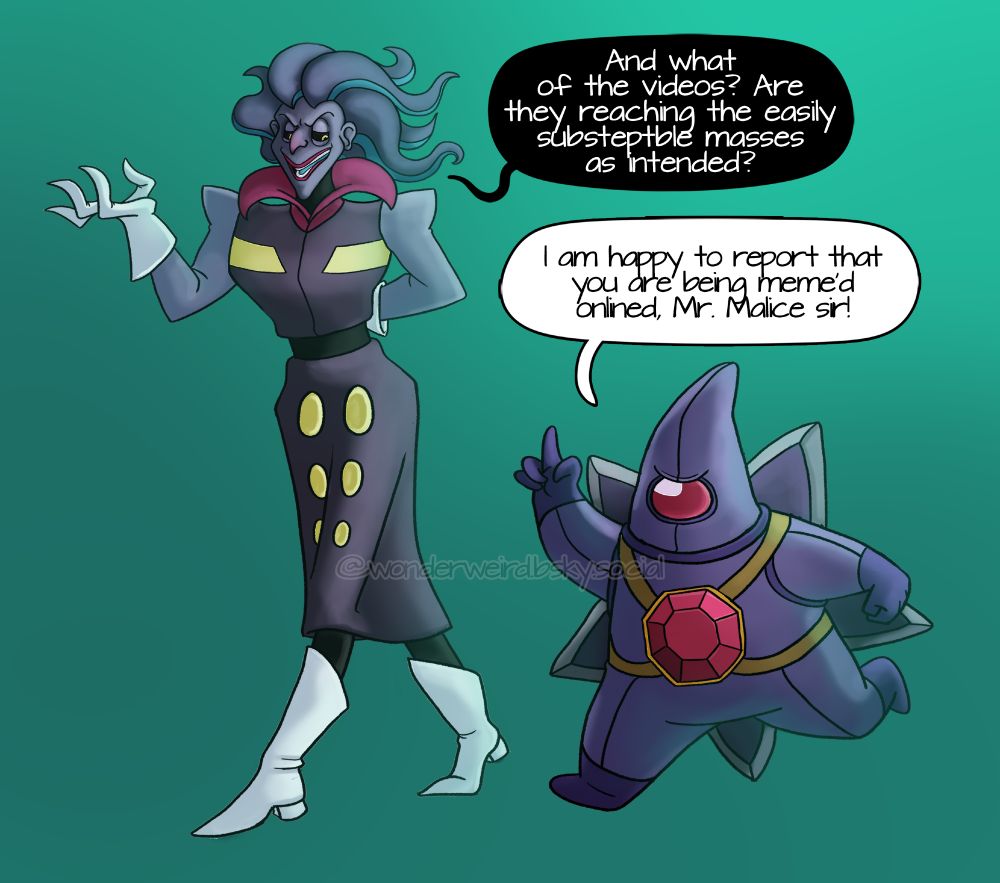 a tall malamar gijinka stands to the left, he has blue skin and a villainous smile. He has long floating hair that is shaped like tentacles. He has a purple labcoat with a high curved hot pink collar. There are yellow markings on the labcoat. He is wearing white lab gloves and has sharp fingers. He is wearing tall white pointed boats with a heel.

To his right is a starmie gijinka, they are half his sized and are wearing a suit that resembles either a space suit or a diving suit that is entirely purple. Their body is star shaped, on their chest is a red gem that is strapped to his body. On their back is a star shaped propeller that has sharp edges like a blade. They don't have a visible face but their pointed helmet has a red visor that looks like a big single solid red eye. 

Malamar is saying ''And what of the videos? Are they reaching the easily substeptble masses as intended?''

Starmie is responding ''I am happy to report that you are being meme’d onlined, Mr. Malice sir!''