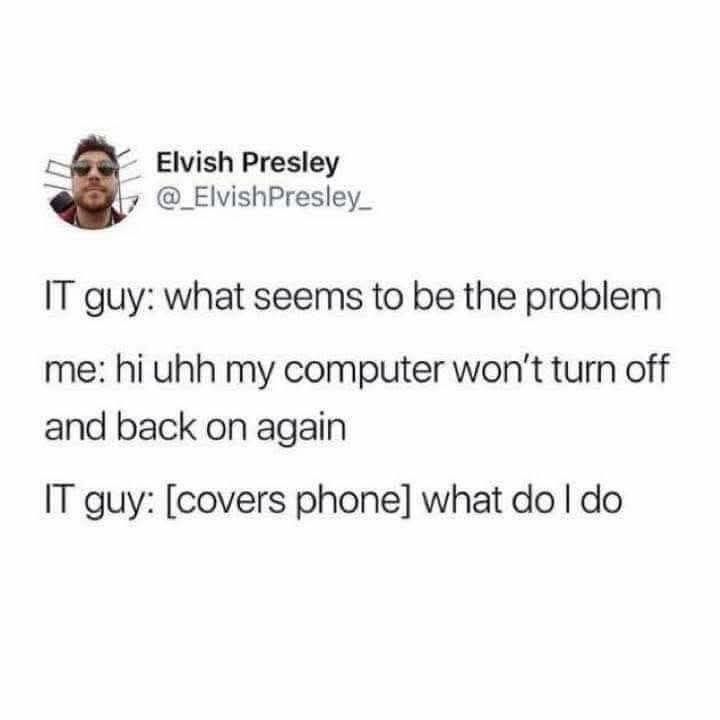 IT guy: what seems to be the problem

me: hi uhh my computer won't turn off and back on again

IT guy: [covers phone] what do I do