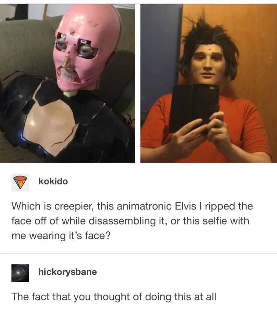 Which is creepier, this animatronic Elvis I ripped the face off of while disassembling it, or this selfie with me wearing it's face?

The fact that you thought of doing this at all
