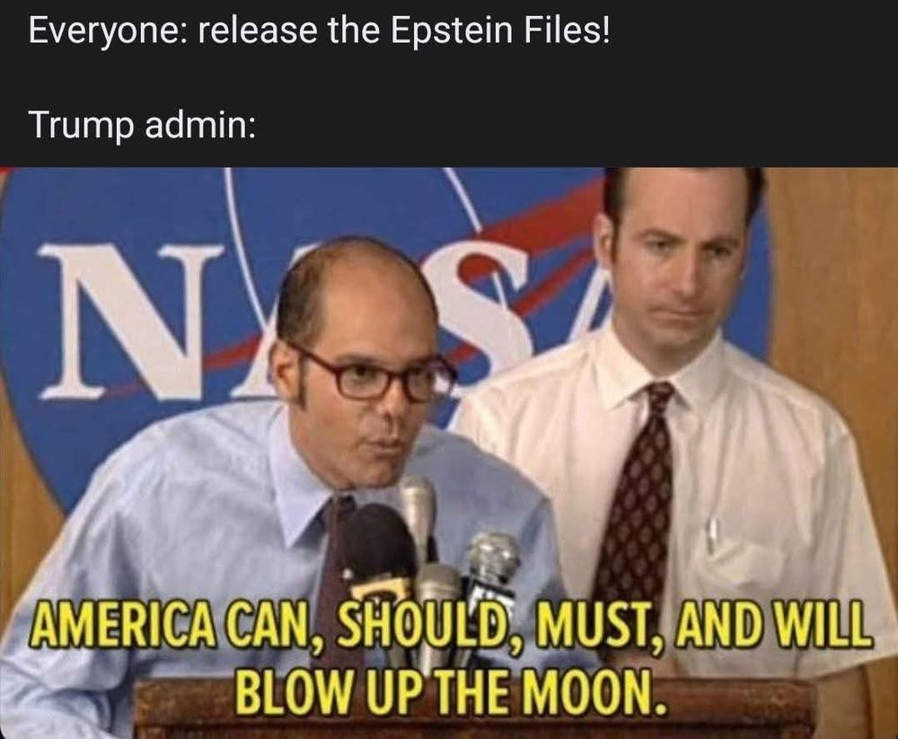 Everyone: release the Epstein Files!

Trump admin:
AMERICA CAN, SHOULD, MUST, AND WILL BLOW UP THE MOON.