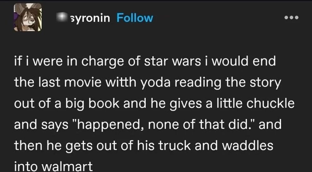if i were in charge of star wars i would end the last movie witth yoda reading the story out of a big book and he gives a little chuckle and says "happened, none of that did." and then he gets out of his truck and waddles into walmart