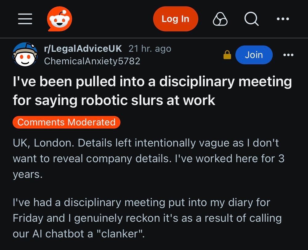 *LegalAdviceUK subreddit*

I've been pulled into a disciplinary meeting for saying robotic slurs at work

UK, London. Details left intentionally vague as I don't want to reveal company details. I've worked here for 3 years.

I've had a disciplinary meeting put into my diary for Friday and I genuinely reckon it's as a result of calling our Al chatbot a "clanker".