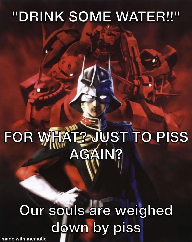 "DRINK SOME WATER!!"

FOR WHAT? JUST TO PISS AGAIN?

Our souls are weighed down by piss