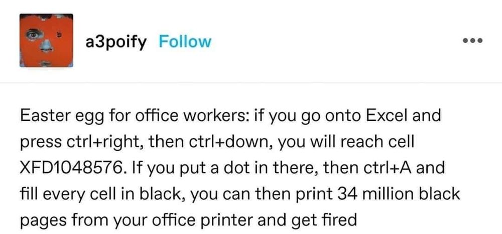 Easter egg for office workers: if you go onto Excel and press ctrl+right, then ctrl+down, you will reach cell XFD1048576. If you put a dot in there, then ctrl+A and fill every cell in black, you can then print 34 million black pages from your office printer and get fired