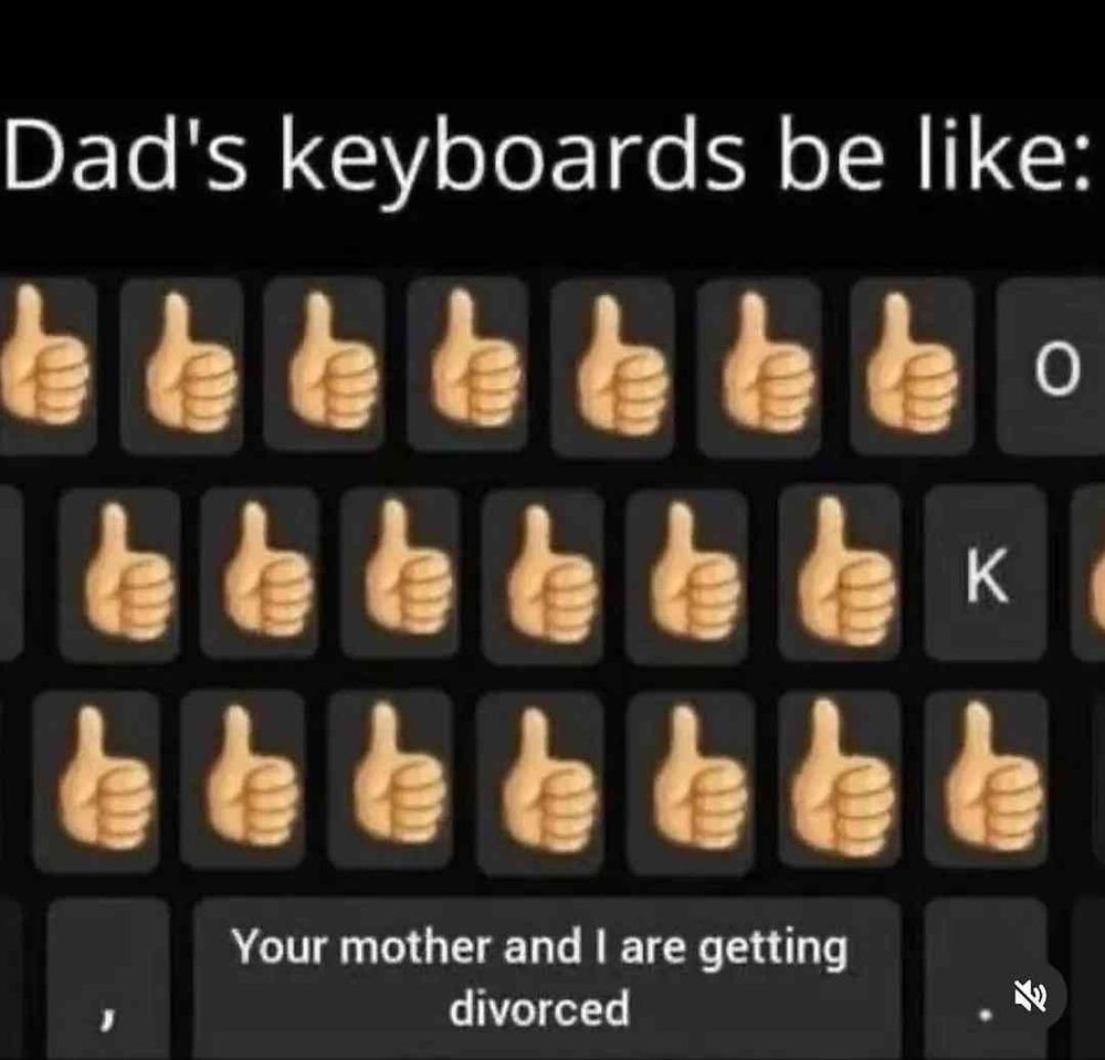 Dad's keyboards be like:

👍🏼👍🏼👍🏼👍🏼👍🏼👍🏼👍🏼 0

👍🏼👍🏼👍🏼👍🏼👍🏼👍🏼 K

👍🏼👍🏼👍🏼👍🏼👍🏼👍🏼👍🏼

Your mother and I are getting divorced