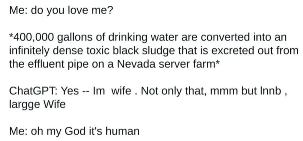 Me: do you love me? *400,000 gallons of drinking water are converted into an infinitely dense toxic black sludge that is excreted out from the effluent pipe on a Nevada server farm* ChatGPT: Yes -- Im wife. Not only that, mmm but Innb, largge Wife Me: oh my God it's human