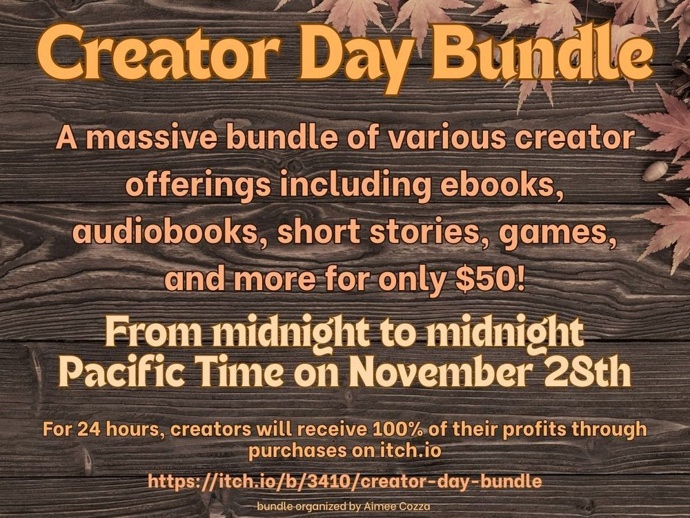 Brown and orange text on a wodden blank background with some leaves in the upper right corner.
The text:
Creator Day Bundle
A massive bundle of various creator offering including ebooks, audiooks, short stories, games, and more for only 50$!
From midnight to midnight Pacific Time on November 28th
For 24 hours, creators will receive 100% of their profits through purchases on itch.io
https://itch.io/b/3410/creator-day-bundle
bundle organized by Aimee Cozza