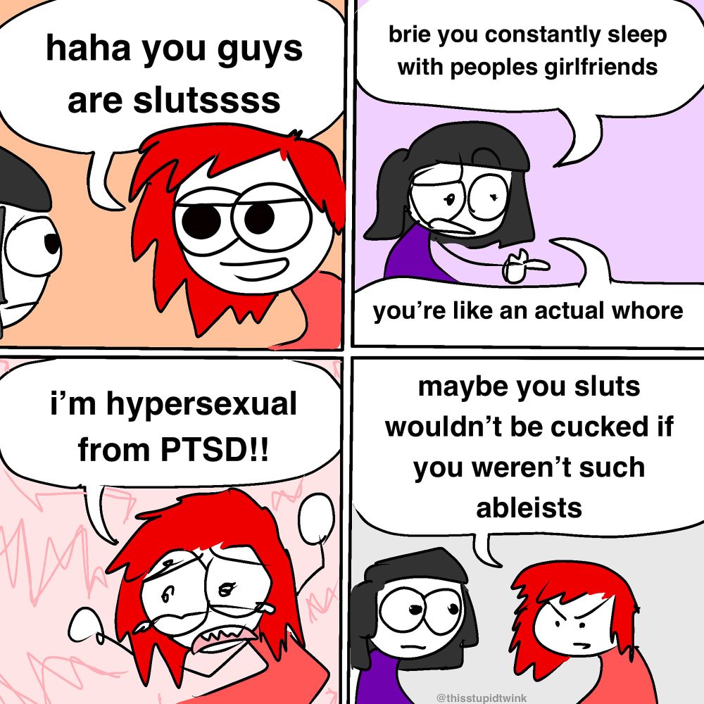 me: haha you guys are slutssss

friend: brie you constantly sleep with peoples girlfriends

friend: you're like an actual whore

me: i'm hypersexual from PTSD!!

me: maybe you sluts wouldn't be cucked if you weren't such ableists

@thisstupidtwink