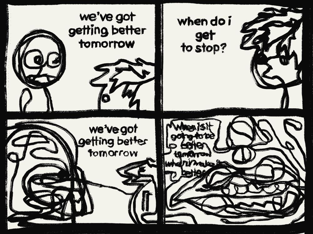 a four panel comic that is slightly more abstracted than most of my others. we've got getting better tomorrow we've got getting better tomorrow when do i get to stop? when is it going to be better tomorrow when i make it better