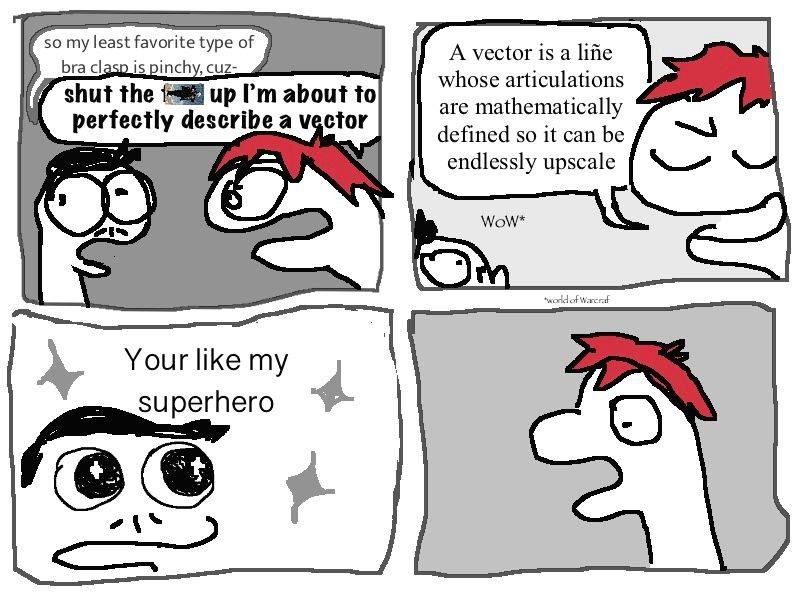 so my *least* favorite type of bra clasp is the pinchy one and my-

shut the *unh* up bitch, i’m about to perfectly describe a vector

it’s a line whose articulations are mathematically defined so it can be upscale endlessly

wow

your like my superhero

the creature is agog