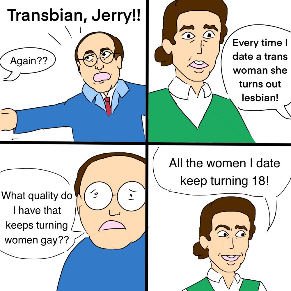 George costanza busts into the room and shouts “Transbian, Jerry!!”
offscreen, jerry seinfeld says “Again??”

George continues while we look at Jerry’s stunned expression. “Every time I date a trans woman she turns out lesbian!”

“What quality do I have that keeps turning women gay??” George says with an exhausted expression.

Jerry adopts a glib expression and delivers the punchline: “All the women i date keep turning 18!”