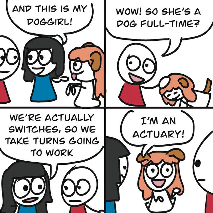 girl: AND THIS IS MY DOGGIRL!

guy: WOW! SO SHE'S A DOG FULL-TIME?

girl: WE'RE ACTUALLY SWITCHES, SO WE TAKE TURNS GOING TO WORK

doggirl: I'M AN
ACTUARY!