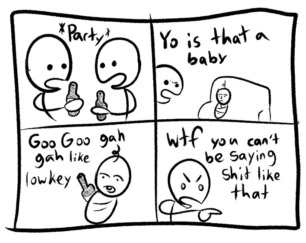 two guys are at a party drinking brews

one notices a baby and says “yo is that a baby”

the baby says “goo goo gah gah like lowkey”

the guy says “wtf you can’t be saying shit like that”