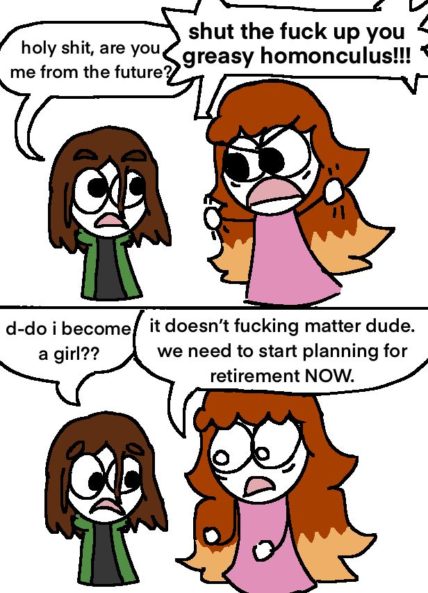 i appear before teenage me, he says: “holy shit, are you me from the future?”

i shout: “shut the fuck up you greasy homonculus!!!”

he asks: “d-do i become a girl??”

 i say: “it doesn't fucking matter dude.

we need to start planning for retirement NOW.”