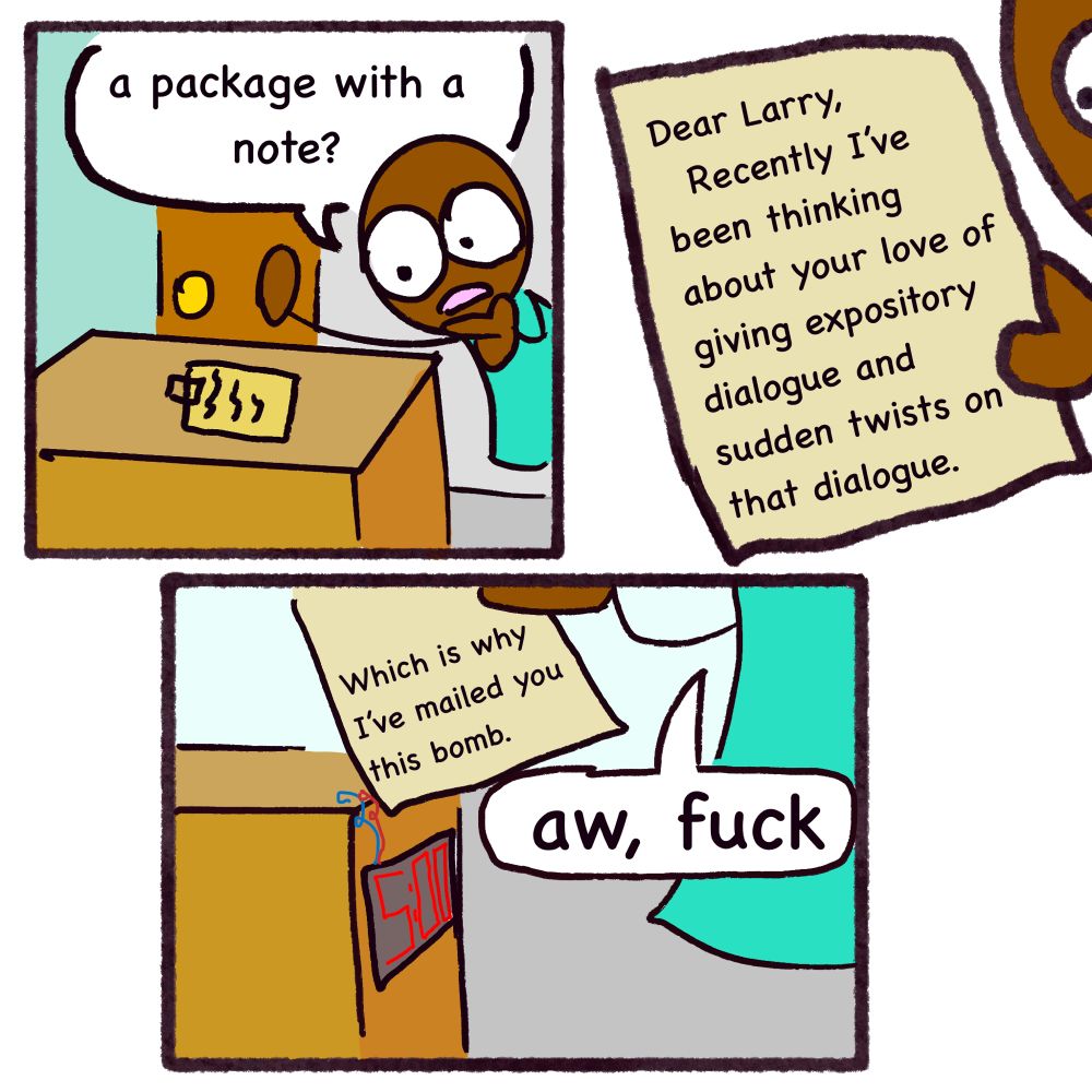 a man steps onto his doorstep. 

“a package with a note?” he says, surprised to see such portentous items unexpectedly placed there.

the note reads: “Dear Larry,
Recently I've been thinking
about your love of giving expository dialogue and sudden twists on that dialogue.”

the panel opens up and we see a digital clock counting down on the box.

“Which is why
I've mailed you this bomb.” the letter finishes.

larry says: aw, fuck

END