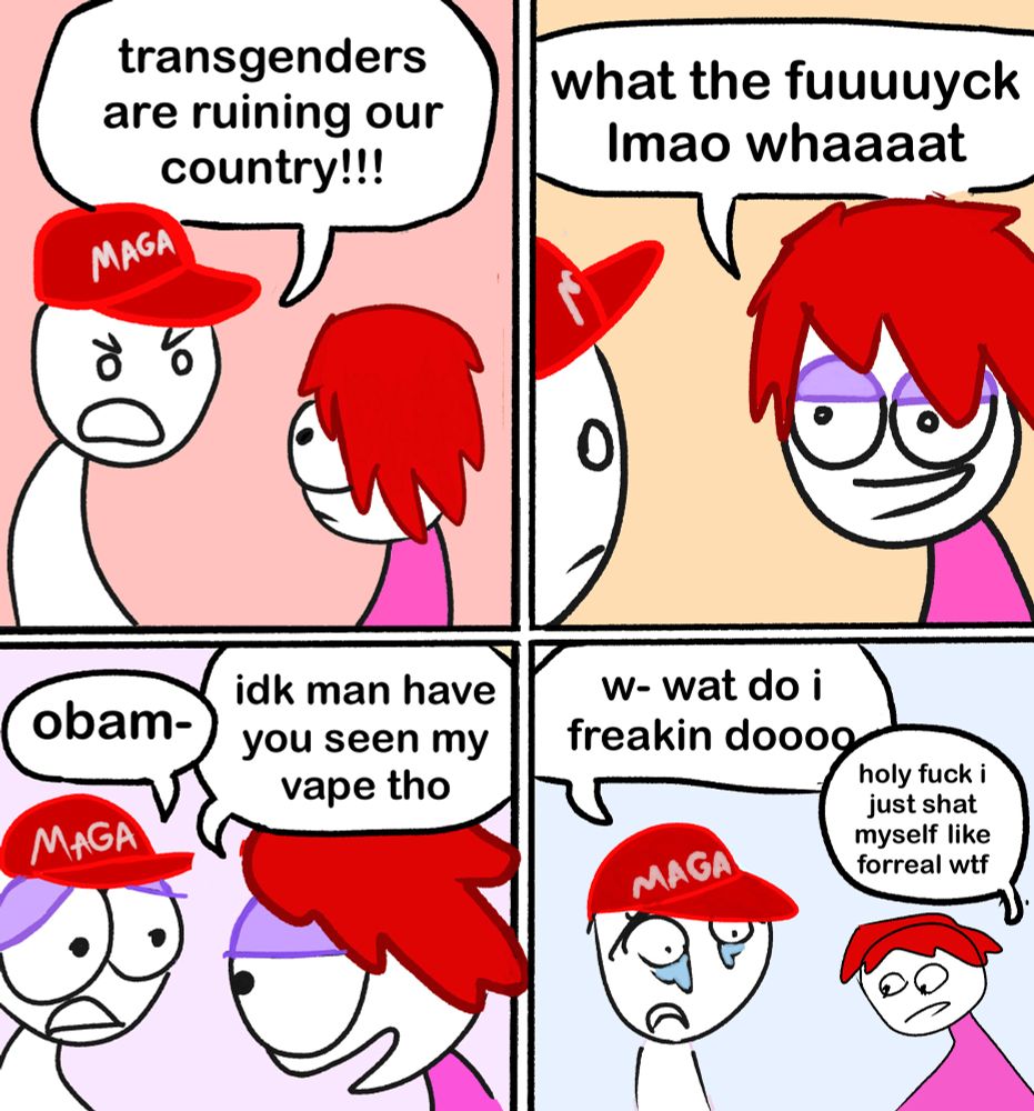 conservative: transgenders are ruining our country!!! me: what the fuuuuyck Imao whaaaat conservative: obam- i cut him off, and say: idk man have you seen my vape tho conservative: w- wat do i freakin doooo me: holy fuck i just shat myself like forreal wtf