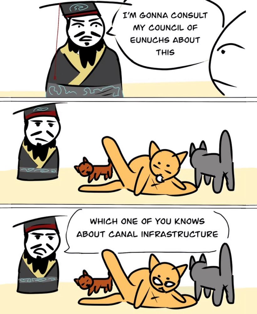 an emperor of china says: I'M GONNA CONSULT
MY COUNCIL OF EUNUCHS ABOUT
THIS

he steps into a room of cats, one of which is licking its butthole

he asks: WHICH ONE OF YOU KNOWS ABOUT CANAL INFRASTRUCTURE

END