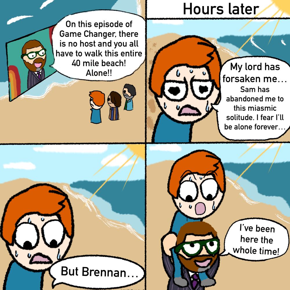 a screen showing sam reich speaks to brennan lee mulligan, zac oyama, and josh reuben: on this beach episode of game changer there is no host and you have to walk to the end of this 40 mile beach!

hours later we see brennan walking alone along the beach, he says: my lord has forsaken me

brennan continues: whatever the trial, i wouldst have faced it if only my host, Sam, had not abandoned me to walk alone

a voice from offscreen says: but brennan

it’s revealed that sam is carrying brennan

sam: i’ve been here the whole time
