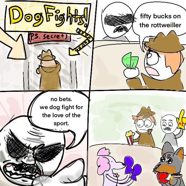 a man in a trench coat walks into a door with a blaring sign in lights above that says “Dog Fights!” (PS secret) 

the man goes up to the counter and says “fifty bucks on the Rottweiler”

the shady man at the bar replies “no bets. we dog fight for the love of the sport.”

we cut to the two men watching dogs with boxing gloves dance around a ring. 