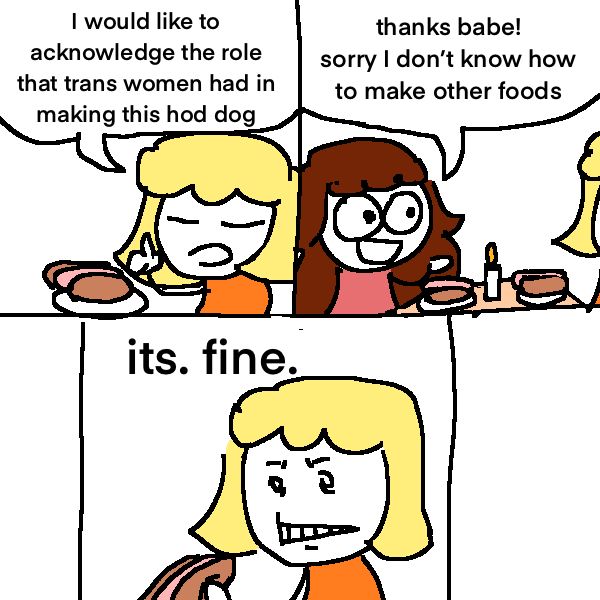 a girl says a bastardized form of grace over a hotdog: “I would like to acknowledge the role that trans women had in making this hod dog” she says.

another girl across the table says: “thanks babe! sorry I don't know how to make other foods”

the first woman grits her teeth and ekes out the words: “its. fine.”