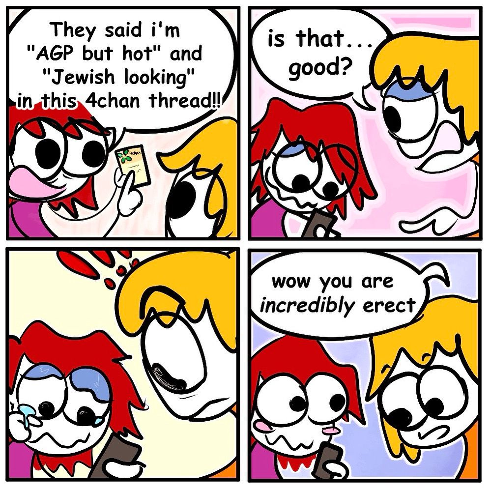 i burst onto the scene wielding my phone pulled onto a webpage. i announce:

They said i'm
"AGP but hot" and
"Jewish looking"
in this 4chan thread!!

my friend says:

“is that. good?”

there’s a beat, she looks down and is alarmed

“wow you are
incredibly erect” she says.

END.