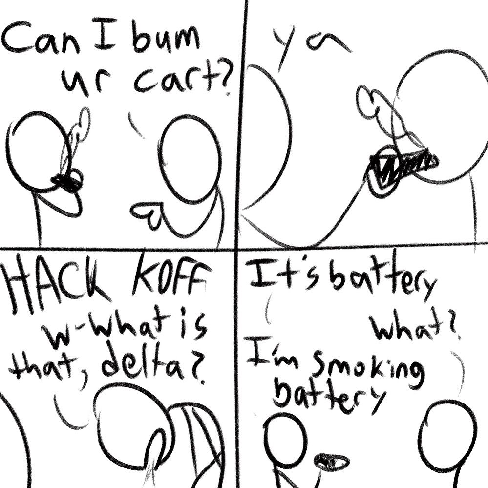 guy asks his buddy: Can I bum ur cart

his buddy says “ya” and puts the pen up to his mouth.

guy starts coughing real bad, he asks: w-what is that, delta?

buddy says: it’s battery

it’s What?

“I'm Smoking battery” he says
