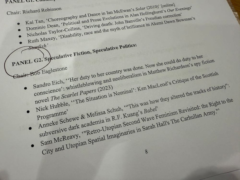 Photograph of the BACLS WHN25 conference programme showing panel G2: 

PANEL G2. Speculative Fiction, Speculative Politics:
Chair: Bob Eaglestone
• Sandro Eich, "Her duty to her country was done. Now she could do duty to her conscience': whistleblowing and neoliberalism in Matthew Richardson's spy fiction novel The Scarlet Papers (2023)
• Nick Hubble, "The Situation is Nominal': Ken MacLeod's Critique of the Scottish Programme'
• Anneke Schewe & Melissa Schuh, ""This was how they altered the tracks of history": subversive dark academia in R.F. Kuang's Babel'
• Sam McReavy, '"Retro-Utopian Second Wave Feminism Revisited: the Right to the City and Utopian Spatial Imaginaries in Sarah Hall's The Carhullan Army."›