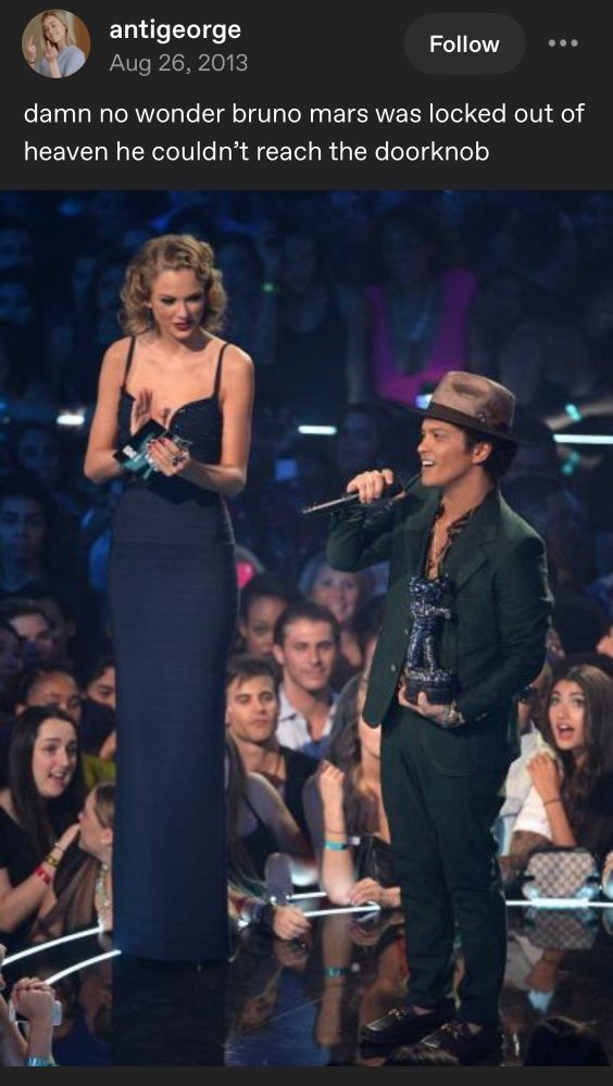 screenshot of a tumblr post with a photo of Bruno Mars standing next to Taylor Swift on stage of some awards show. the text reads: “damn no wonder Bruno Mars was locked out of heaven he couldn’t reach the doorknob”

the height difference between them is substantial.