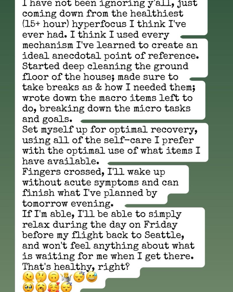 I have not been ignoring y'all, just coming down from the healthiest (15+ hour) hyperfocus I think I've ever had. I think I used every mechanism I've learned to create an ideal anecdotal point of reference.
Started deep cleaning the ground floor of the house; made sure to take breaks as & how I needed them; wrote down the macro items left to do, breaking down the micro tasks and goals.
Set myself up for optimal recovery, using all of the self-care I prefer with the optimal use of what items I have available.
Fingers crossed, I'll wake up without acute symptoms and can finish what I've planned by tomorrow evening. 
If I'm able, I'll be able to simply relax during the day on Friday before my flight back to Seattle, and won't feel anything about what's waiting for me when I get there 
That's healthy, right?